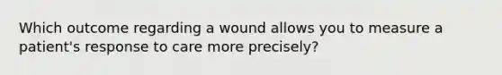 Which outcome regarding a wound allows you to measure a patient's response to care more precisely?