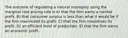 The outcome of regulating a natural monopoly using the marginal cost pricing rule is A) that the firm earns a normal profit. B) that consumer surplus is less than what it would be if the firm maximized its profit. C) that the firm maximizes its profit. D) an efficient level of production. E) that the firm earns an economic profit.