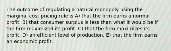 The outcome of regulating a natural monopoly using the marginal cost pricing rule is A) that the firm earns a normal profit. B) that consumer surplus is less than what it would be if the firm maximized its profit. C) that the firm maximizes its profit. D) an efficient level of production. E) that the firm earns an economic profit.