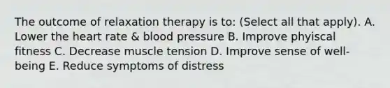 The outcome of relaxation therapy is to: (Select all that apply). A. Lower the heart rate & blood pressure B. Improve phyiscal fitness C. Decrease muscle tension D. Improve sense of well-being E. Reduce symptoms of distress