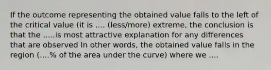 If the outcome representing the obtained value falls to the left of the critical value (it is .... (less/more) extreme, the conclusion is that the .....is most attractive explanation for any differences that are observed In other words, the obtained value falls in the region (....% of the area under the curve) where we ....