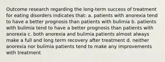 Outcome research regarding the long-term success of treatment for <a href='https://www.questionai.com/knowledge/khsyzzIqNb-eating-disorders' class='anchor-knowledge'>eating disorders</a> indicates that: a. patients with anorexia tend to have a better prognosis than patients with bulimia b. patients with bulimia tend to have a better prognosis than patients with anorexia c. both anorexia and bulimia patients almost always make a full and long term recovery after treatment d. neither anorexia nor bulimia patients tend to make any improvements with treatment