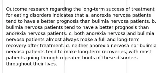 Outcome research regarding the long-term success of treatment for eating disorders indicates that a. anorexia nervosa patients tend to have a better prognosis than bulimia nervosa patients. b. bulimia nervosa patients tend to have a better prognosis than anorexia nervosa patients. c. both anorexia nervosa and bulimia nervosa patients almost always make a full and long-term recovery after treatment. d. neither anorexia nervosa nor bulimia nervosa patients tend to make long-term recoveries, with most patients going through repeated bouts of these disorders throughout their lives.