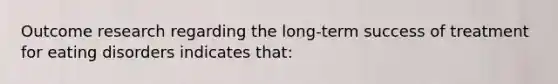 Outcome research regarding the long-term success of treatment for eating disorders indicates that: