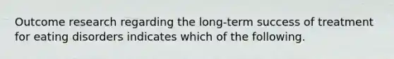 Outcome research regarding the long-term success of treatment for eating disorders indicates which of the following.