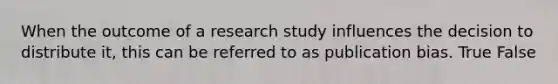 When the outcome of a research study influences the decision to distribute it, this can be referred to as publication bias. True False