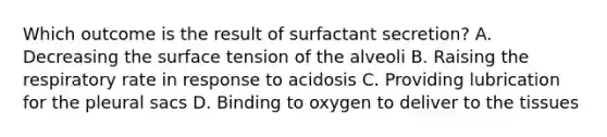 Which outcome is the result of surfactant secretion? A. Decreasing the surface tension of the alveoli B. Raising the respiratory rate in response to acidosis C. Providing lubrication for the pleural sacs D. Binding to oxygen to deliver to the tissues