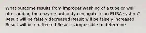 What outcome results from improper washing of a tube or well after adding the enzyme-antibody conjugate in an ELISA system? Result will be falsely decreased Result will be falsely increased Result will be unaffected Result is impossible to determine