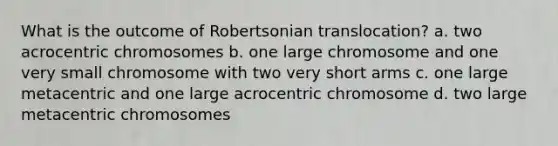 What is the outcome of Robertsonian translocation? a. two acrocentric chromosomes b. one large chromosome and one very small chromosome with two very short arms c. one large metacentric and one large acrocentric chromosome d. two large metacentric chromosomes