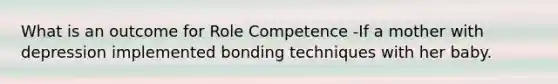 What is an outcome for Role Competence -If a mother with depression implemented bonding techniques with her baby.