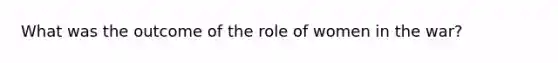 What was the outcome of the role of women in the war?