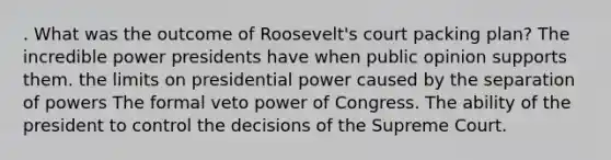 . What was the outcome of Roosevelt's court packing plan? The incredible power presidents have when public opinion supports them. the limits on presidential power caused by the separation of powers The formal veto power of Congress. The ability of the president to control the decisions of the Supreme Court.