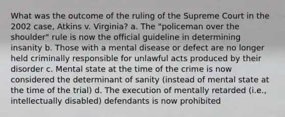 What was the outcome of the ruling of the Supreme Court in the 2002 case, Atkins v. Virginia? a. The "policeman over the shoulder" rule is now the official guideline in determining insanity b. Those with a mental disease or defect are no longer held criminally responsible for unlawful acts produced by their disorder c. Mental state at the time of the crime is now considered the determinant of sanity (instead of mental state at the time of the trial) d. The execution of mentally retarded (i.e., intellectually disabled) defendants is now prohibited