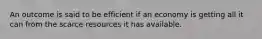 An outcome is said to be efficient if an economy is getting all it can from the scarce resources it has available.