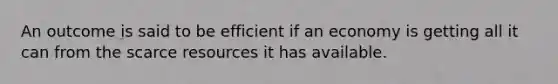 An outcome is said to be efficient if an economy is getting all it can from the scarce resources it has available.