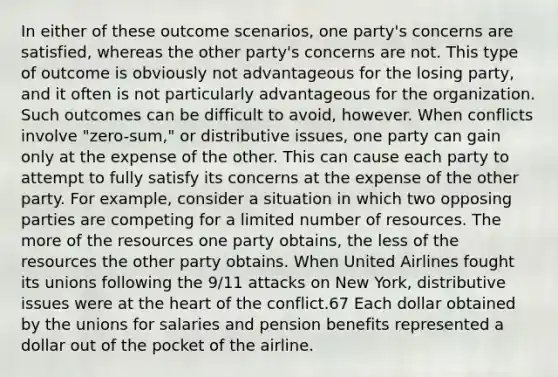 In either of these outcome scenarios, one party's concerns are satisfied, whereas the other party's concerns are not. This type of outcome is obviously not advantageous for the losing party, and it often is not particularly advantageous for the organization. Such outcomes can be difficult to avoid, however. When conflicts involve "zero-sum," or distributive issues, one party can gain only at the expense of the other. This can cause each party to attempt to fully satisfy its concerns at the expense of the other party. For example, consider a situation in which two opposing parties are competing for a limited number of resources. The more of the resources one party obtains, the less of the resources the other party obtains. When United Airlines fought its unions following the 9/11 attacks on New York, distributive issues were at the heart of the conflict.67 Each dollar obtained by the unions for salaries and pension benefits represented a dollar out of the pocket of the airline.