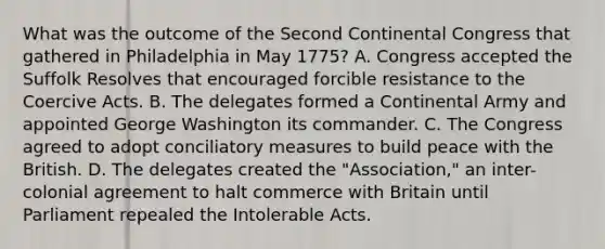 What was the outcome of the Second Continental Congress that gathered in Philadelphia in May 1775? A. Congress accepted the Suffolk Resolves that encouraged forcible resistance to the Coercive Acts. B. The delegates formed a Continental Army and appointed George Washington its commander. C. The Congress agreed to adopt conciliatory measures to build peace with the British. D. The delegates created the "Association," an inter-colonial agreement to halt commerce with Britain until Parliament repealed the Intolerable Acts.