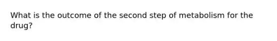 What is the outcome of the second step of metabolism for the drug?