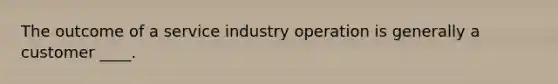 The outcome of a service industry operation is generally a customer ____.