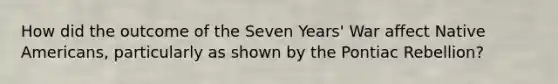 How did the outcome of the <a href='https://www.questionai.com/knowledge/k4i2TxEYUr-seven-years-war' class='anchor-knowledge'>seven years' war</a> affect <a href='https://www.questionai.com/knowledge/k3QII3MXja-native-americans' class='anchor-knowledge'>native americans</a>, particularly as shown by the Pontiac Rebellion?