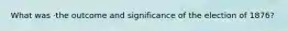 What was ·the outcome and significance of the election of 1876?
