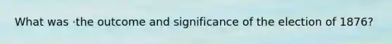 What was ·the outcome and significance of the election of 1876?