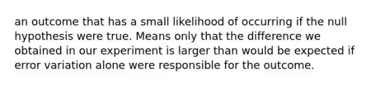 an outcome that has a small likelihood of occurring if the null hypothesis were true. Means only that the difference we obtained in our experiment is larger than would be expected if error variation alone were responsible for the outcome.