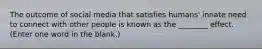 The outcome of social media that satisfies humans' innate need to connect with other people is known as the ________ effect. (Enter one word in the blank.)