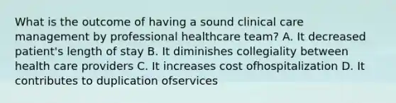 What is the outcome of having a sound clinical care management by professional healthcare team? A. It decreased patient's length of stay B. It diminishes collegiality between health care providers C. It increases cost ofhospitalization D. It contributes to duplication ofservices