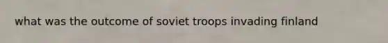 what was the outcome of soviet troops invading finland