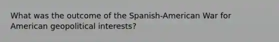 What was the outcome of the Spanish-American War for American geopolitical interests?