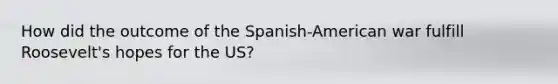 How did the outcome of the Spanish-American war fulfill Roosevelt's hopes for the US?