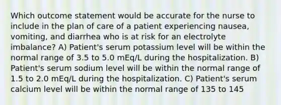 Which outcome statement would be accurate for the nurse to include in the plan of care of a patient experiencing nausea, vomiting, and diarrhea who is at risk for an electrolyte imbalance? A) Patient's serum potassium level will be within the normal range of 3.5 to 5.0 mEq/L during the hospitalization. B) Patient's serum sodium level will be within the normal range of 1.5 to 2.0 mEq/L during the hospitalization. C) Patient's serum calcium level will be within the normal range of 135 to 145