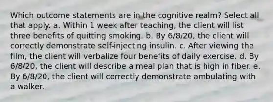 Which outcome statements are in the cognitive realm? Select all that apply. a. Within 1 week after teaching, the client will list three benefits of quitting smoking. b. By 6/8/20, the client will correctly demonstrate self-injecting insulin. c. After viewing the film, the client will verbalize four benefits of daily exercise. d. By 6/8/20, the client will describe a meal plan that is high in fiber. e. By 6/8/20, the client will correctly demonstrate ambulating with a walker.