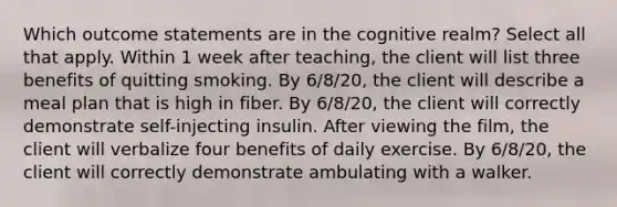 Which outcome statements are in the cognitive realm? Select all that apply. Within 1 week after teaching, the client will list three benefits of quitting smoking. By 6/8/20, the client will describe a meal plan that is high in fiber. By 6/8/20, the client will correctly demonstrate self-injecting insulin. After viewing the film, the client will verbalize four benefits of daily exercise. By 6/8/20, the client will correctly demonstrate ambulating with a walker.