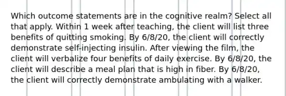 Which outcome statements are in the cognitive realm? Select all that apply. Within 1 week after teaching, the client will list three benefits of quitting smoking. By 6/8/20, the client will correctly demonstrate self-injecting insulin. After viewing the film, the client will verbalize four benefits of daily exercise. By 6/8/20, the client will describe a meal plan that is high in fiber. By 6/8/20, the client will correctly demonstrate ambulating with a walker.