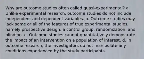 Why are outcome studies often called quasi-experimental? a. Unlike experimental research, outcome studies do not include independent and dependent variables. b. Outcome studies may lack some or all of the features of true experimental studies, namely prospective design, a control group, randomization, and blinding. c. Outcome studies cannot quantitatively demonstrate the impact of an intervention on a population of interest. d. In outcome research, the investigators do not manipulate any conditions experienced by the study participants.