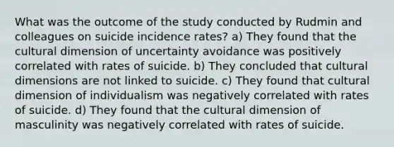 What was the outcome of the study conducted by Rudmin and colleagues on suicide incidence rates? a) They found that the cultural dimension of uncertainty avoidance was positively correlated with rates of suicide. b) They concluded that cultural dimensions are not linked to suicide. c) They found that cultural dimension of individualism was negatively correlated with rates of suicide. d) They found that the cultural dimension of masculinity was negatively correlated with rates of suicide.