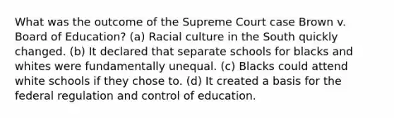 What was the outcome of the Supreme Court case Brown v. Board of Education? (a) Racial culture in the South quickly changed. (b) It declared that separate schools for blacks and whites were fundamentally unequal. (c) Blacks could attend white schools if they chose to. (d) It created a basis for the federal regulation and control of education.