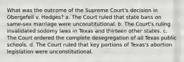 What was the outcome of the Supreme Court's decision in Obergefell v. Hodges? a. The Court ruled that state bans on same-sex marriage were unconstitutional. b. The Court's ruling invalidated sodomy laws in Texas and thirteen other states. c. The Court ordered the complete desegregation of all Texas public schools. d. The Court ruled that key portions of Texas's abortion legislation were unconstitutional.