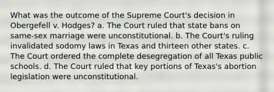 What was the outcome of the Supreme Court's decision in Obergefell v. Hodges? a. The Court ruled that state bans on same-sex marriage were unconstitutional. b. The Court's ruling invalidated sodomy laws in Texas and thirteen other states. c. The Court ordered the complete desegregation of all Texas public schools. d. The Court ruled that key portions of Texas's abortion legislation were unconstitutional.