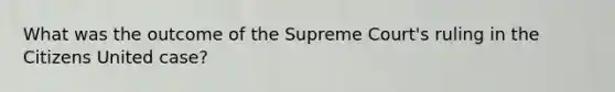 What was the outcome of the Supreme Court's ruling in the Citizens United case?