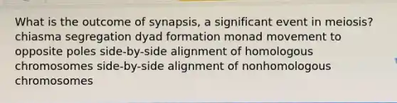 What is the outcome of synapsis, a significant event in meiosis? chiasma segregation dyad formation monad movement to opposite poles side-by-side alignment of homologous chromosomes side-by-side alignment of nonhomologous chromosomes