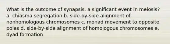 What is the outcome of synapsis, a significant event in meiosis? a. chiasma segregation b. side-by-side alignment of nonhomologous chromosomes c. monad movement to opposite poles d. side-by-side alignment of homologous chromosomes e. dyad formation