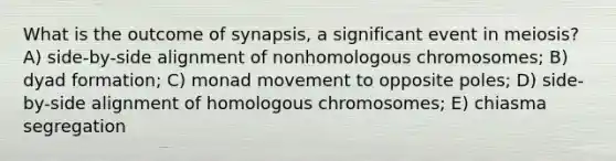 What is the outcome of synapsis, a significant event in meiosis? A) side-by-side alignment of nonhomologous chromosomes; B) dyad formation; C) monad movement to opposite poles; D) side-by-side alignment of homologous chromosomes; E) chiasma segregation