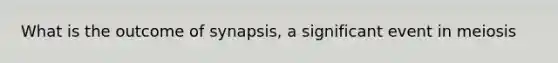 What is the outcome of synapsis, a significant event in meiosis