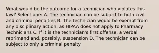 What would be the outcome for a technician who violates this law? Select one: A. The technician can be subject to both civil and criminal penalties B. The technician would be exempt from any disciplinary action, as HIPAA does not apply to Pharmacy Technicians C. If it is the technician's first offense, a verbal reprimand and, possibly, suspension D. The technician can be subject to only a criminal penalty