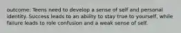outcome: Teens need to develop a sense of self and personal identity. Success leads to an ability to stay true to yourself, while failure leads to role confusion and a weak sense of self.