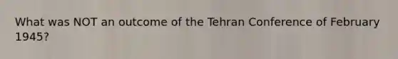 What was NOT an outcome of the Tehran Conference of February 1945?