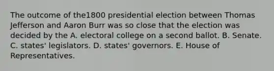 The outcome of the1800 presidential election between Thomas Jefferson and Aaron Burr was so close that the election was decided by the A. electoral college on a second ballot. B. Senate. C. states' legislators. D. states' governors. E. House of Representatives.